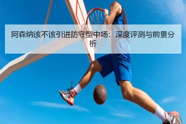 阿森纳该不该引进防守型中场：深度评测与前景分析