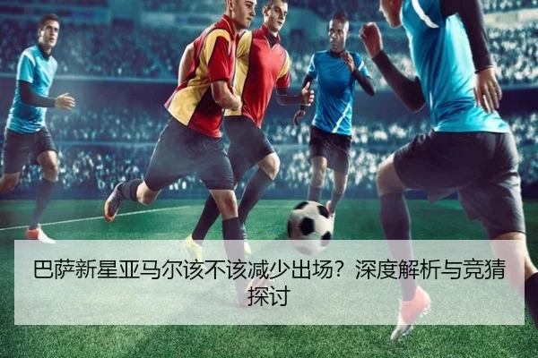 巴萨新星亚马尔该不该减少出场？深度解析与竞猜探讨
