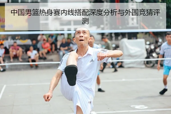 中国男篮热身赛内线搭配深度分析与外围竞猜评测